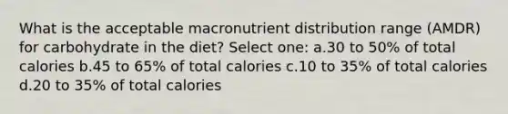 What is the acceptable macronutrient distribution range (AMDR) for carbohydrate in the diet? Select one: a.30 to 50% of total calories b.45 to 65% of total calories c.10 to 35% of total calories d.20 to 35% of total calories