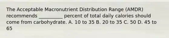 The Acceptable Macronutrient Distribution Range (AMDR) recommends __________ percent of total daily calories should come from carbohydrate. A. 10 to 35 B. 20 to 35 C. 50 D. 45 to 65