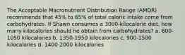 The Acceptable Macronutrient Distribution Range (AMDR) recommends that 45% to 65% of total caloric intake come from carbohydrates. If Shawn consumes a 3000-kilocalorie diet, how many kilocalories should he obtain from carbohydrates? a. 600-1050 kilocalories b. 1350-1950 kilocalories c. 900-1500 kilocalories d. 1400-2000 kilocalories