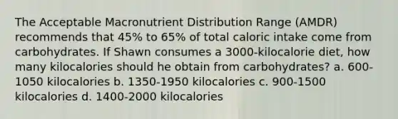 The Acceptable Macronutrient Distribution Range (AMDR) recommends that 45% to 65% of total caloric intake come from carbohydrates. If Shawn consumes a 3000-kilocalorie diet, how many kilocalories should he obtain from carbohydrates? a. 600-1050 kilocalories b. 1350-1950 kilocalories c. 900-1500 kilocalories d. 1400-2000 kilocalories