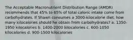 The Acceptable Macronutrient Distribution Range (AMDR) recommends that 45% to 65% of total caloric intake come from carbohydrates. If Shawn consumes a 3000-kilocalorie diet, how many kilocalories should he obtain from carbohydrates? a. 1350-1950 kilocalories b. 1400-2000 kilocalories c. 600-1050 kilocalories d. 900-1500 kilocalories