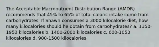 The Acceptable Macronutrient Distribution Range (AMDR) recommends that 45% to 65% of total caloric intake come from carbohydrates. If Shawn consumes a 3000-kilocalorie diet, how many kilocalories should he obtain from carbohydrates? a. 1350-1950 kilocalories b. 1400-2000 kilocalories c. 600-1050 kilocalories d. 900-1500 kilocalories