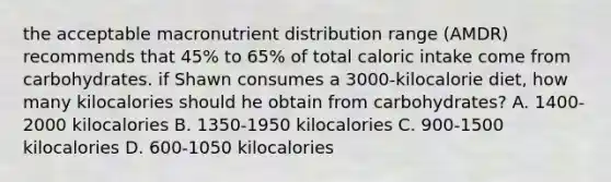 the acceptable macronutrient distribution range (AMDR) recommends that 45% to 65% of total caloric intake come from carbohydrates. if Shawn consumes a 3000-kilocalorie diet, how many kilocalories should he obtain from carbohydrates? A. 1400-2000 kilocalories B. 1350-1950 kilocalories C. 900-1500 kilocalories D. 600-1050 kilocalories