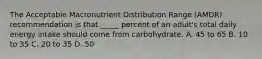 The Acceptable Macronutrient Distribution Range (AMDR) recommendation is that _____ percent of an adult's total daily energy intake should come from carbohydrate. A. 45 to 65 B. 10 to 35 C. 20 to 35 D. 50