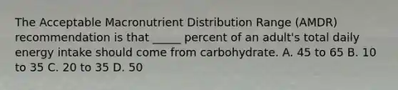 The Acceptable Macronutrient Distribution Range (AMDR) recommendation is that _____ percent of an adult's total daily energy intake should come from carbohydrate. A. 45 to 65 B. 10 to 35 C. 20 to 35 D. 50