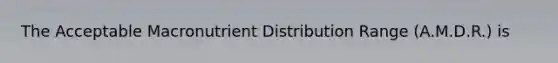 The Acceptable Macronutrient Distribution Range (A.M.D.R.) is