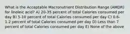 What is the Acceptable Macronutrient Distribution Range (AMDR) for linoleic acid? A) 20-35 percent of total Calories consumed per day B) 5-10 percent of total Calories consumed per day C) 0.6-1.2 percent of total Calories consumed per day D) Less than 7 percent of total Calories consumed per day E) None of the above