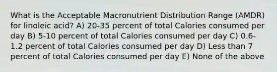 What is the Acceptable Macronutrient Distribution Range (AMDR) for linoleic acid? A) 20-35 percent of total Calories consumed per day B) 5-10 percent of total Calories consumed per day C) 0.6-1.2 percent of total Calories consumed per day D) Less than 7 percent of total Calories consumed per day E) None of the above