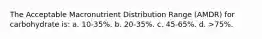 The Acceptable Macronutrient Distribution Range (AMDR) for carbohydrate is: a. 10-35%. b. 20-35%. c. 45-65%. d. >75%.