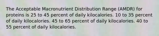 The Acceptable Macronutrient Distribution Range (AMDR) for proteins is 25 to 45 percent of daily kilocalories. 10 to 35 percent of daily kilocalories. 45 to 65 percent of daily kilocalories. 40 to 55 percent of daily kilocalories.