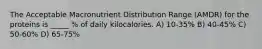 The Acceptable Macronutrient Distribution Range (AMDR) for the proteins is _____ % of daily kilocalories. A) 10-35% B) 40-45% C) 50-60% D) 65-75%