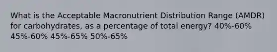 What is the Acceptable Macronutrient Distribution Range (AMDR) for carbohydrates, as a percentage of total energy? 40%-60% 45%-60% 45%-65% 50%-65%