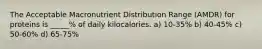 The Acceptable Macronutrient Distribution Range (AMDR) for proteins is _____% of daily kilocalories. a) 10-35% b) 40-45% c) 50-60% d) 65-75%