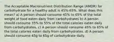 The Acceptable Macronutrient Distribution Range (AMDR) for carbohydrate for a healthy adult is 45%-65%. What does this mean? a) A person should consume 45% to 65% of the total weight of food eaten daily from carbohydrates b) A person should consume 35% to 55% of the total calories eaten daily from carbohydrates. c) A person should consume 45% to 65% of the total calories eaten daily from carbohydrates. d) A person should consume 45g to 65g of carbohydrate daily.