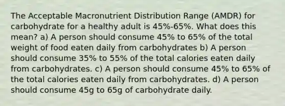 The Acceptable Macronutrient Distribution Range (AMDR) for carbohydrate for a healthy adult is 45%-65%. What does this mean? a) A person should consume 45% to 65% of the total weight of food eaten daily from carbohydrates b) A person should consume 35% to 55% of the total calories eaten daily from carbohydrates. c) A person should consume 45% to 65% of the total calories eaten daily from carbohydrates. d) A person should consume 45g to 65g of carbohydrate daily.