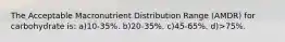 The Acceptable Macronutrient Distribution Range (AMDR) for carbohydrate is: a)10-35%. b)20-35%. c)45-65%. d)>75%.