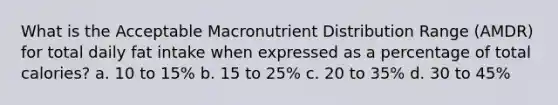 What is the Acceptable Macronutrient Distribution Range (AMDR) for total daily fat intake when expressed as a percentage of total calories? a. 10 to 15% b. 15 to 25% c. 20 to 35% d. 30 to 45%