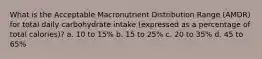What is the Acceptable Macronutrient Distribution Range (AMDR) for total daily carbohydrate intake (expressed as a percentage of total calories)? a. 10 to 15% b. 15 to 25% c. 20 to 35% d. 45 to 65%
