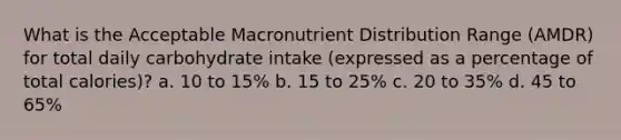 What is the Acceptable Macronutrient Distribution Range (AMDR) for total daily carbohydrate intake (expressed as a percentage of total calories)? a. 10 to 15% b. 15 to 25% c. 20 to 35% d. 45 to 65%