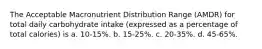 The Acceptable Macronutrient Distribution Range (AMDR) for total daily carbohydrate intake (expressed as a percentage of total calories) is a. 10-15%. b. 15-25%. c. 20-35%. d. 45-65%.