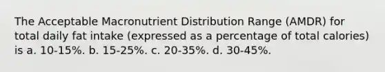 The Acceptable Macronutrient Distribution Range (AMDR) for total daily fat intake (expressed as a percentage of total calories) is a. 10-15%. b. 15-25%. c. 20-35%. d. 30-45%.