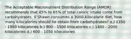 The Acceptable Macronutrient Distribution Range (AMDR) recommends that 45% to 65% of total caloric intake come from carbohydrates. If Shawn consumes a 3000-kilocalorie diet, how many kilocalories should he obtain from carbohydrates? a.) 1350 - 1950 kilocalories b.) 900 - 1500 kilocalories c.) 1400 - 2000 kilocalories d.) 600 - 1050 kilocalories