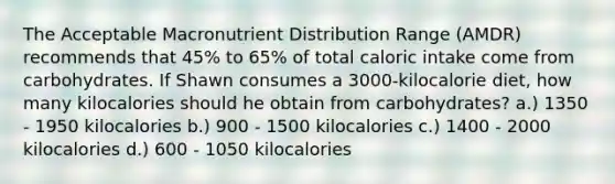 The Acceptable Macronutrient Distribution Range (AMDR) recommends that 45% to 65% of total caloric intake come from carbohydrates. If Shawn consumes a 3000-kilocalorie diet, how many kilocalories should he obtain from carbohydrates? a.) 1350 - 1950 kilocalories b.) 900 - 1500 kilocalories c.) 1400 - 2000 kilocalories d.) 600 - 1050 kilocalories