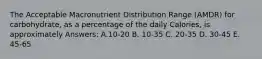 The Acceptable Macronutrient Distribution Range (AMDR) for carbohydrate, as a percentage of the daily Calories, is approximately Answers: A.10-20 B. 10-35 C. 20-35 D. 30-45 E. 45-65