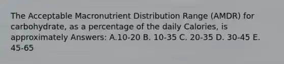 The Acceptable Macronutrient Distribution Range (AMDR) for carbohydrate, as a percentage of the daily Calories, is approximately Answers: A.10-20 B. 10-35 C. 20-35 D. 30-45 E. 45-65