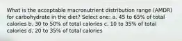 What is the acceptable macronutrient distribution range (AMDR) for carbohydrate in the diet? Select one: a. 45 to 65% of total calories b. 30 to 50% of total calories c. 10 to 35% of total calories d. 20 to 35% of total calories