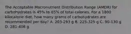 The Acceptable Macronutrient Distribution Range (AMDR) for carbohydrates is 45% to 65% of total calories. For a 1800 kilocalorie diet, how many grams of carbohydrates are recommended per day? A. 203-293 g B. 225-325 g C. 90-130 g D. 281-406 g