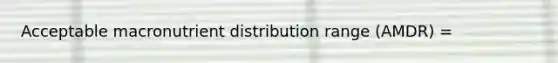 Acceptable macronutrient distribution range (AMDR) =