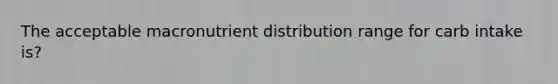 The acceptable macronutrient distribution range for carb intake is?