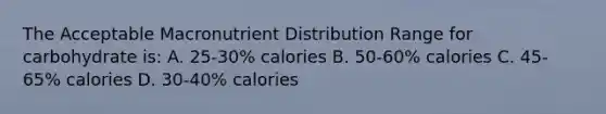 The Acceptable Macronutrient Distribution Range for carbohydrate is: A. 25-30% calories B. 50-60% calories C. 45-65% calories D. 30-40% calories