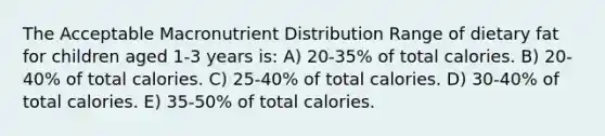 The Acceptable Macronutrient Distribution Range of dietary fat for children aged 1-3 years is: A) 20-35% of total calories. B) 20-40% of total calories. C) 25-40% of total calories. D) 30-40% of total calories. E) 35-50% of total calories.