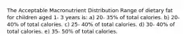 The Acceptable Macronutrient Distribution Range of dietary fat for children aged 1- 3 years is: a) 20- 35% of total calories. b) 20- 40% of total calories. c) 25- 40% of total calories. d) 30- 40% of total calories. e) 35- 50% of total calories.