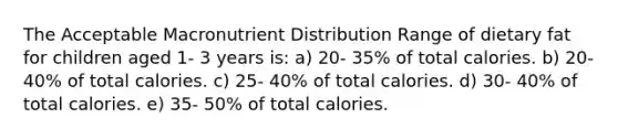 The Acceptable Macronutrient Distribution Range of dietary fat for children aged 1- 3 years is: a) 20- 35% of total calories. b) 20- 40% of total calories. c) 25- 40% of total calories. d) 30- 40% of total calories. e) 35- 50% of total calories.