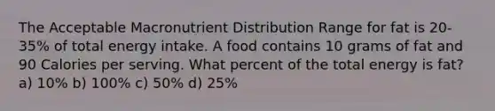 The Acceptable Macronutrient Distribution Range for fat is 20-35% of total energy intake. A food contains 10 grams of fat and 90 Calories per serving. What percent of the total energy is fat? a) 10% b) 100% c) 50% d) 25%