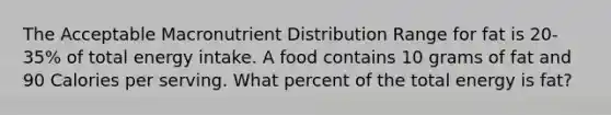 The Acceptable Macronutrient Distribution Range for fat is 20-35% of total energy intake. A food contains 10 grams of fat and 90 Calories per serving. What percent of the total energy is fat?