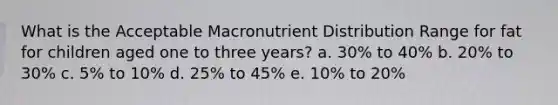 What is the Acceptable Macronutrient Distribution Range for fat for children aged one to three years? a. 30% to 40% b. 20% to 30% c. 5% to 10% d. 25% to 45% e. 10% to 20%