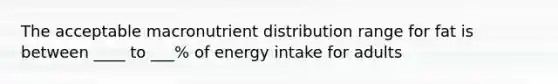 The acceptable macronutrient distribution range for fat is between ____ to ___% of energy intake for adults