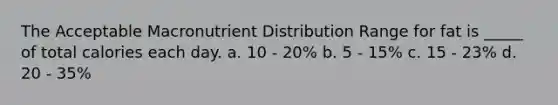 The Acceptable Macronutrient Distribution Range for fat is _____ of total calories each day. a. 10 - 20% b. 5 - 15% c. 15 - 23% d. 20 - 35%