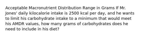 Acceptable Macronutrient Distribution Range in Grams If Mr. Jones' daily kilocalorie intake is 2500 kcal per day, and he wants to limit his carbohydrate intake to a minimum that would meet his AMDR values, how many grams of carbohydrates does he need to include in his diet?