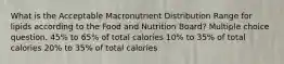 What is the Acceptable Macronutrient Distribution Range for lipids according to the Food and Nutrition Board? Multiple choice question. 45% to 65% of total calories 10% to 35% of total calories 20% to 35% of total calories