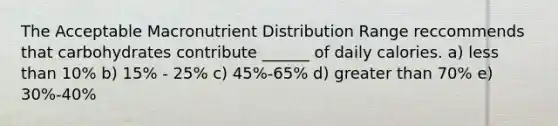 The Acceptable Macronutrient Distribution Range reccommends that carbohydrates contribute ______ of daily calories. a) less than 10% b) 15% - 25% c) 45%-65% d) greater than 70% e) 30%-40%