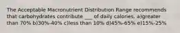 The Acceptable Macronutrient Distribution Range recommends that carbohydrates contribute ___ of daily calories. a)greater than 70% b)30%-40% c)less than 10% d)45%-65% e)15%-25%