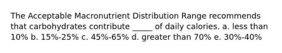 The Acceptable Macronutrient Distribution Range recommends that carbohydrates contribute _____ of daily calories. a. less than 10% b. 15%-25% c. 45%-65% d. greater than 70% e. 30%-40%