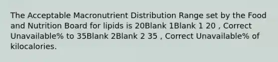 The Acceptable Macronutrient Distribution Range set by the Food and Nutrition Board for lipids is 20Blank 1Blank 1 20 , Correct Unavailable% to 35Blank 2Blank 2 35 , Correct Unavailable% of kilocalories.