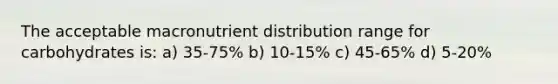 The acceptable macronutrient distribution range for carbohydrates is: a) 35-75% b) 10-15% c) 45-65% d) 5-20%