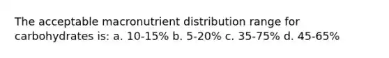 The acceptable macronutrient distribution range for carbohydrates is: a. 10-15% b. 5-20% c. 35-75% d. 45-65%